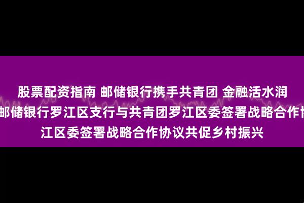 股票配资指南 邮储银行携手共青团 金融活水润泽青年创业者——邮储银行罗江区支行与共青团罗江区委签署战略合作协议共促乡村振兴
