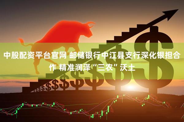 中股配资平台官网 邮储银行中江县支行深化银担合作 精准润泽“三农”沃土
