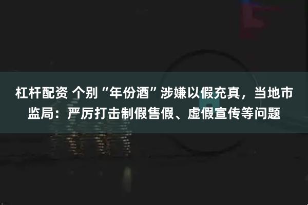 杠杆配资 个别“年份酒”涉嫌以假充真，当地市监局：严厉打击制假售假、虚假宣传等问题
