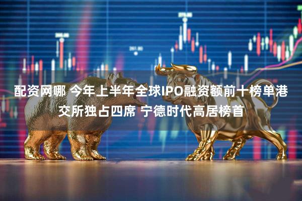 配资网哪 今年上半年全球IPO融资额前十榜单港交所独占四席 宁德时代高居榜首