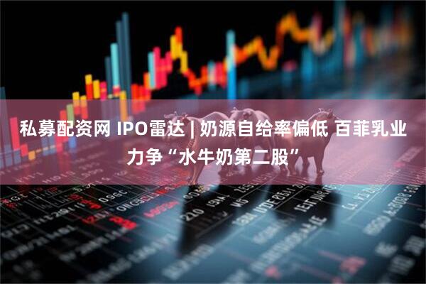 私募配资网 IPO雷达 | 奶源自给率偏低 百菲乳业力争“水牛奶第二股”