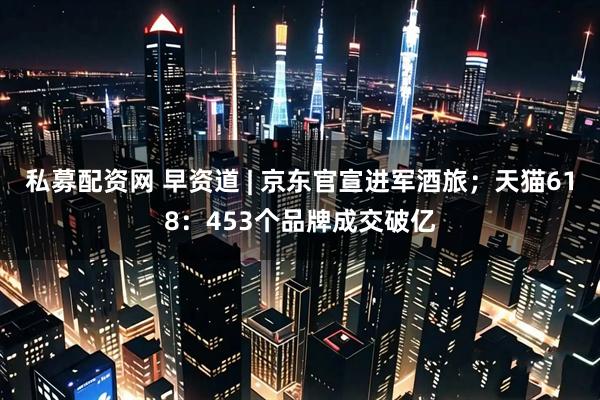 私募配资网 早资道 | 京东官宣进军酒旅；天猫618：453个品牌成交破亿