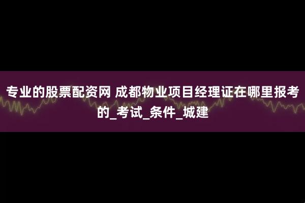 专业的股票配资网 成都物业项目经理证在哪里报考的_考试_条件_城建
