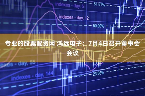 专业的股票配资网 鸿远电子：7月4日召开董事会会议