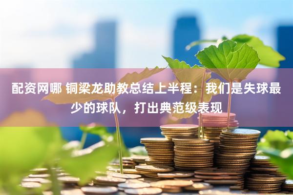 配资网哪 铜梁龙助教总结上半程：我们是失球最少的球队，打出典范级表现