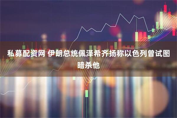 私募配资网 伊朗总统佩泽希齐扬称以色列曾试图暗杀他