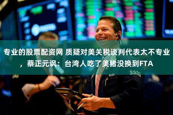 专业的股票配资网 质疑对美关税谈判代表太不专业，蔡正元讽：台湾人吃了美猪没换到FTA