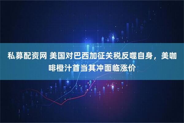 私募配资网 美国对巴西加征关税反噬自身，美咖啡橙汁首当其冲面临涨价