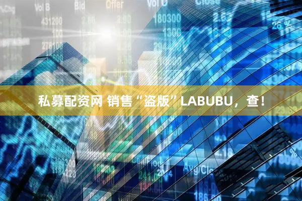 私募配资网 销售“盗版”LABUBU，查！
