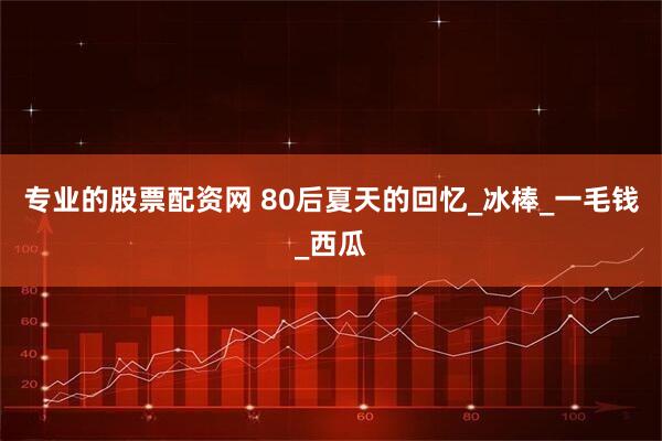 专业的股票配资网 80后夏天的回忆_冰棒_一毛钱_西瓜