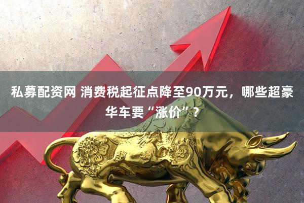 私募配资网 消费税起征点降至90万元，哪些超豪华车要“涨价”？