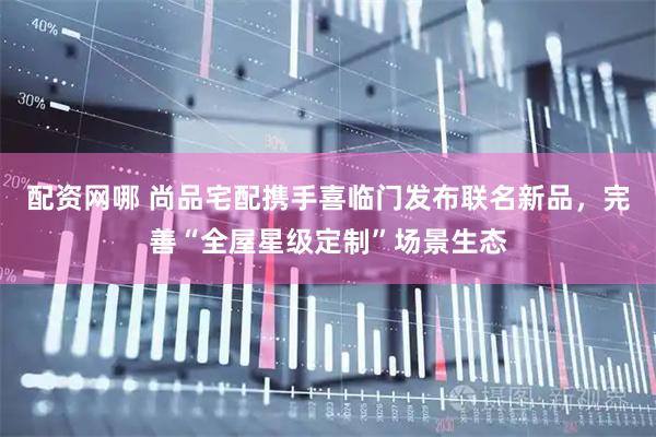 配资网哪 尚品宅配携手喜临门发布联名新品，完善“全屋星级定制”场景生态
