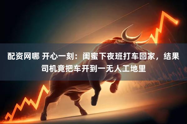 配资网哪 开心一刻：闺蜜下夜班打车回家，结果司机竟把车开到一无人工地里