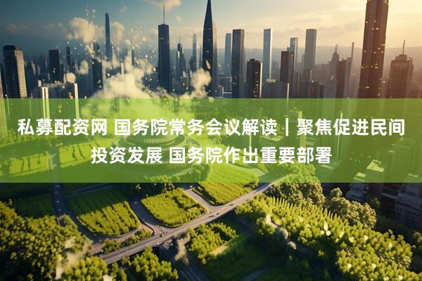 私募配资网 国务院常务会议解读｜聚焦促进民间投资发展 国务院作出重要部署
