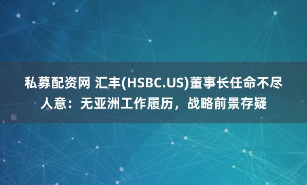 私募配资网 汇丰(HSBC.US)董事长任命不尽人意：无亚洲工作履历，战略前景存疑
