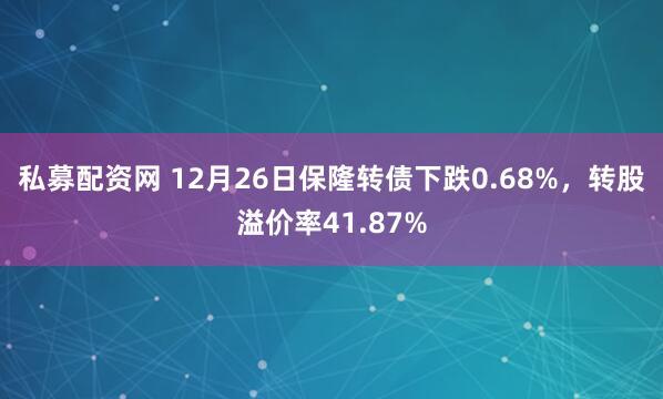 私募配资网 12月26日保隆转债下跌0.68%，转股溢价率41.87%