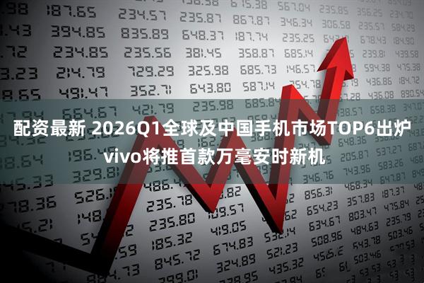 配资最新 2026Q1全球及中国手机市场TOP6出炉 vivo将推首款万毫安时新机