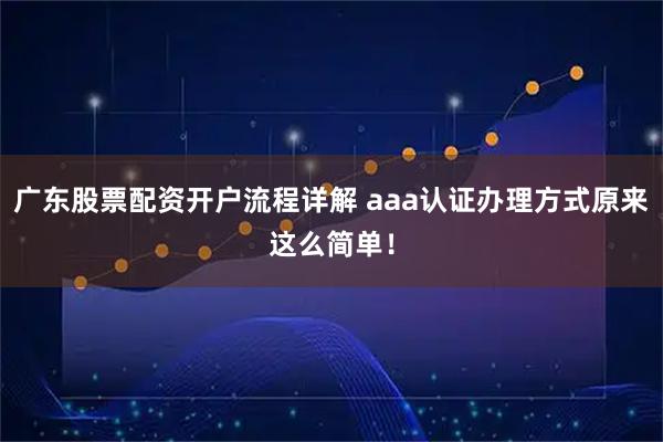广东股票配资开户流程详解 aaa认证办理方式原来这么简单！