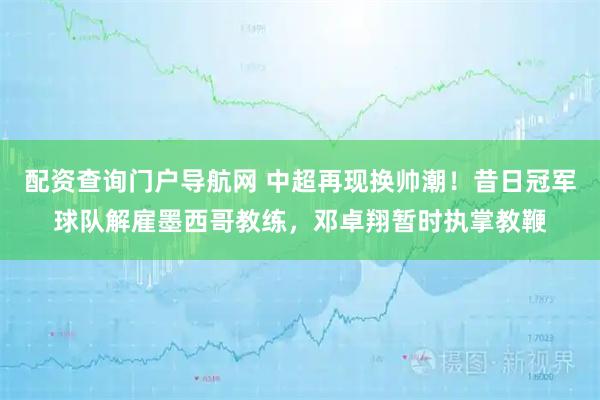 配资查询门户导航网 中超再现换帅潮！昔日冠军球队解雇墨西哥教练，邓卓翔暂时执掌教鞭