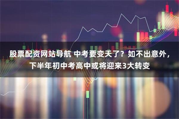 股票配资网站导航 中考要变天了？如不出意外，下半年初中考高中或将迎来3大转变