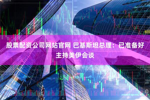 股票配资公司网站官网 巴基斯坦总理：已准备好主持美伊会谈