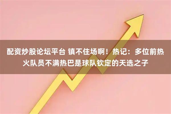 配资炒股论坛平台 镇不住场啊！热记：多位前热火队员不满热巴是球队钦定的天选之子