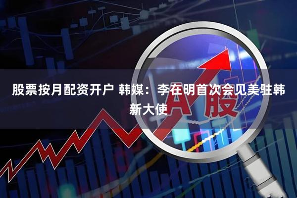 股票按月配资开户 韩媒：李在明首次会见美驻韩新大使