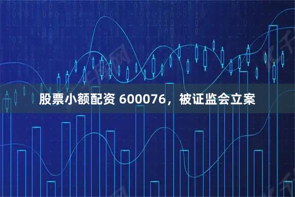 股票小额配资 600076，被证监会立案