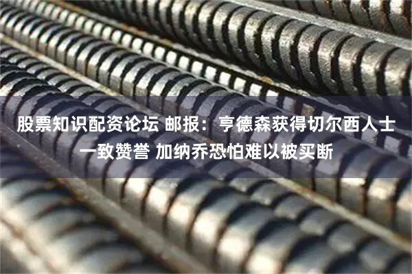 股票知识配资论坛 邮报：亨德森获得切尔西人士一致赞誉 加纳乔恐怕难以被买断